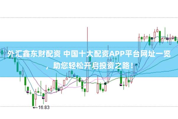 外汇鑫东财配资 中国十大配资APP平台网址一览，助您轻松开启投资之路！