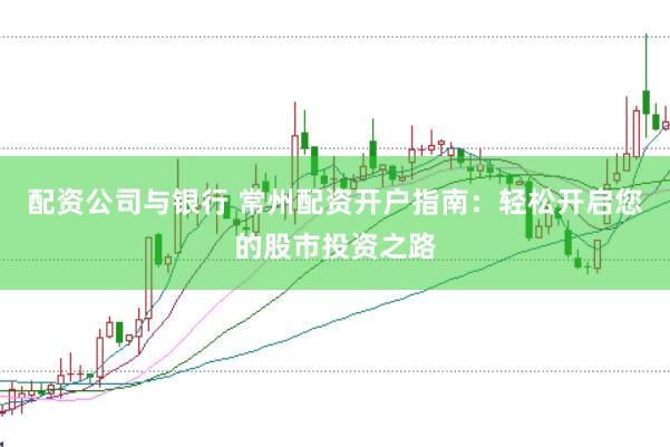 配资公司与银行 常州配资开户指南：轻松开启您的股市投资之路