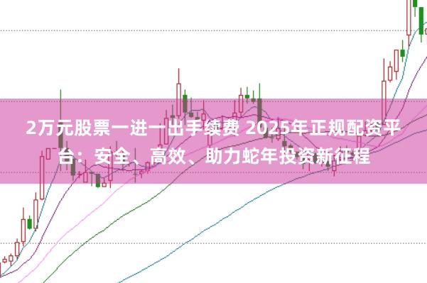 2万元股票一进一出手续费 2025年正规配资平台：安全、高效、助力蛇年投资新征程
