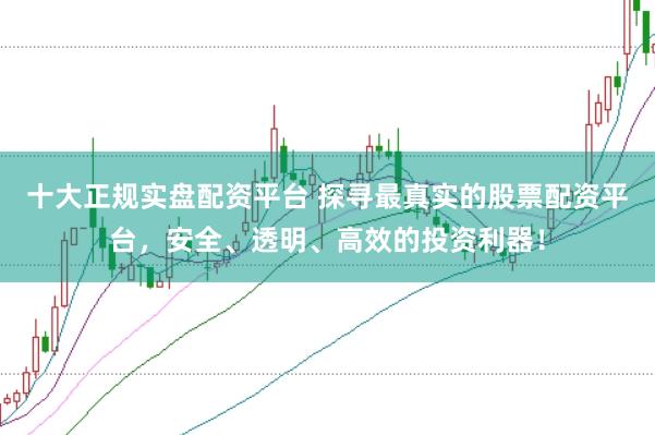 十大正规实盘配资平台 探寻最真实的股票配资平台，安全、透明、高效的投资利器！
