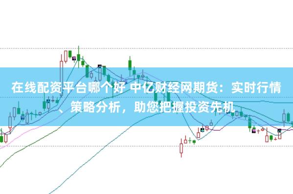 在线配资平台哪个好 中亿财经网期货：实时行情、策略分析，助您把握投资先机