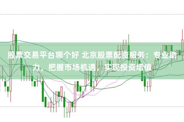 股票交易平台哪个好 北京股票配资服务：专业助力，把握市场机遇，实现投资增值