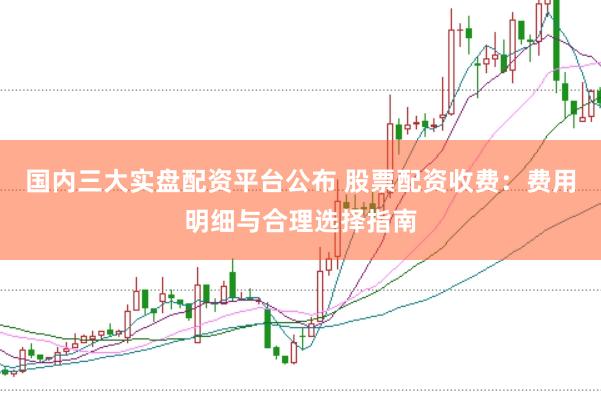 国内三大实盘配资平台公布 股票配资收费：费用明细与合理选择指南