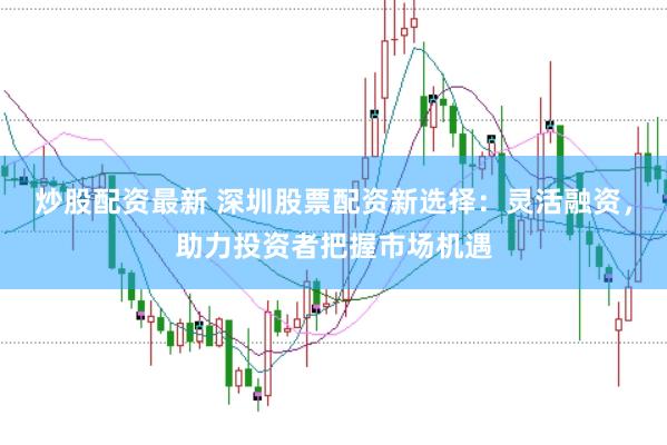 炒股配资最新 深圳股票配资新选择：灵活融资，助力投资者把握市场机遇