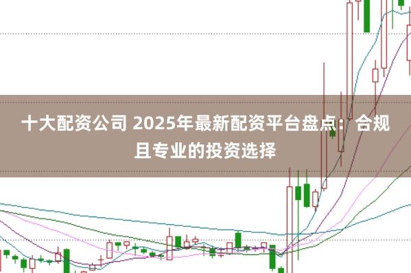 十大配资公司 2025年最新配资平台盘点：合规且专业的投资选择