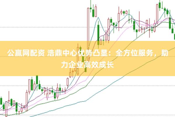 公赢网配资 浩鼎中心优势凸显：全方位服务，助力企业高效成长