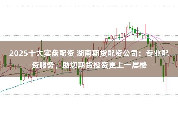 2025十大实盘配资 湖南期货配资公司：专业配资服务，助您期货投资更上一层楼