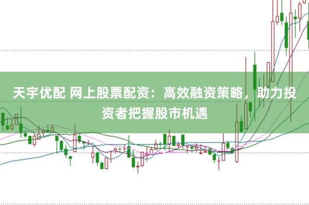 天宇优配 网上股票配资：高效融资策略，助力投资者把握股市机遇
