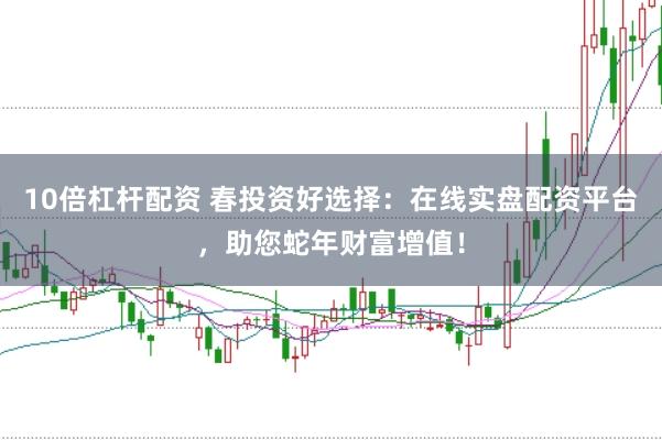 10倍杠杆配资 春投资好选择：在线实盘配资平台，助您蛇年财富增值！