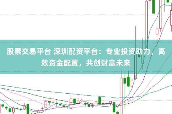 股票交易平台 深圳配资平台：专业投资助力，高效资金配置，共创财富未来