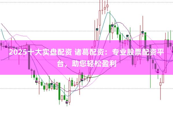 2025十大实盘配资 诸葛配资：专业股票配资平台，助您轻松盈利