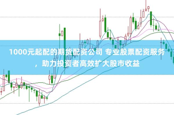 1000元起配的期货配资公司 专业股票配资服务，助力投资者高效扩大股市收益