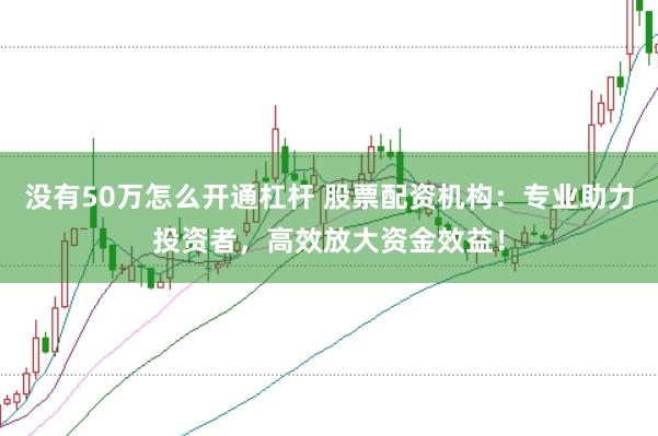 没有50万怎么开通杠杆 股票配资机构：专业助力投资者，高效放大资金效益！