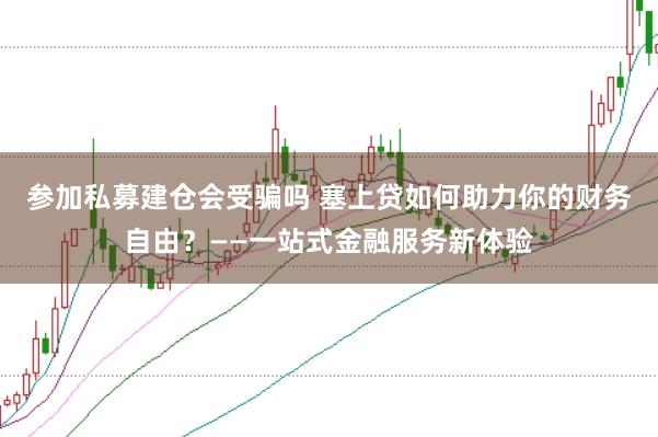 参加私募建仓会受骗吗 塞上贷如何助力你的财务自由？——一站式金融服务新体验
