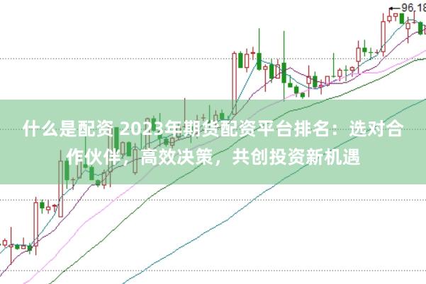 什么是配资 2023年期货配资平台排名：选对合作伙伴，高效决策，共创投资新机遇