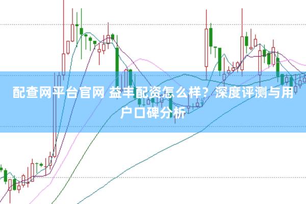 配查网平台官网 益丰配资怎么样？深度评测与用户口碑分析