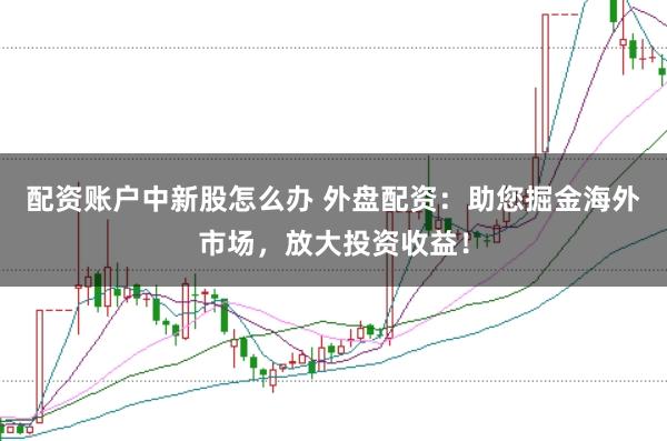 配资账户中新股怎么办 外盘配资:助您掘金海外市场,放大投资收益!