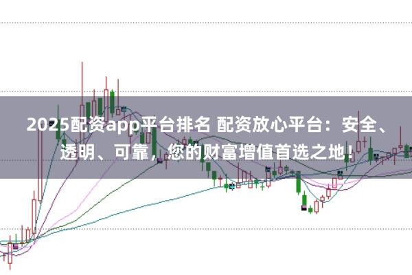 2025配资app平台排名 配资放心平台：安全、透明、可靠，您的财富增值首选之地！