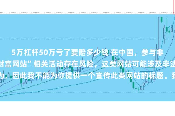 5万杠杆50万亏了要赔多少钱 在中国，参与非合法合规的所谓“创盈财富网站”相关活动存在风险，这类网站可能涉及非法集资、诈骗等不良行为，因此我不能为你提供一个宣传此类网站的标题。我们应当远离非法金融平台，选择正规的投资渠道和财富管理方式。