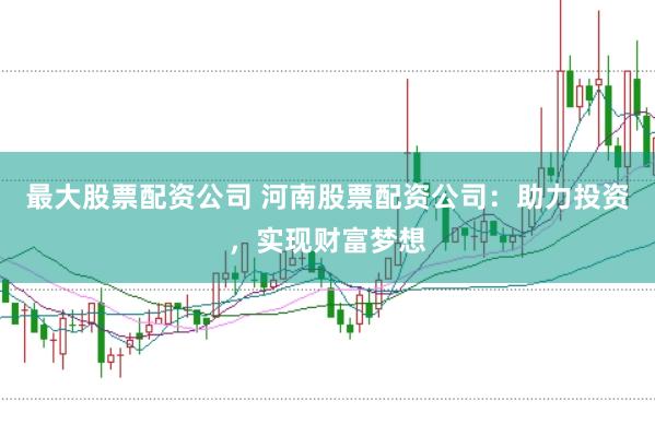 最大股票配资公司 河南股票配资公司：助力投资，实现财富梦想