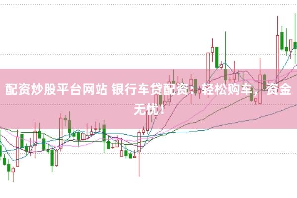 配资炒股平台网站 银行车贷配资：轻松购车，资金无忧！