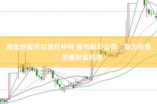 微信炒股可以加杠杆吗 股市配资公司：助力投资，把握财富机遇