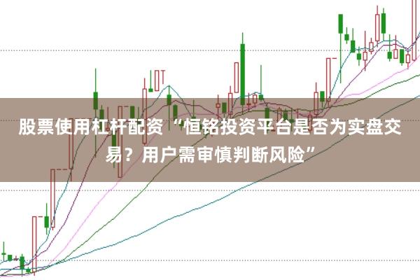 股票使用杠杆配资 “恒铭投资平台是否为实盘交易？用户需审慎判断风险”
