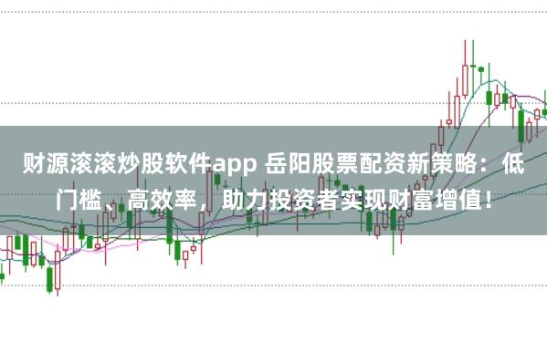 财源滚滚炒股软件app 岳阳股票配资新策略：低门槛、高效率，助力投资者实现财富增值！