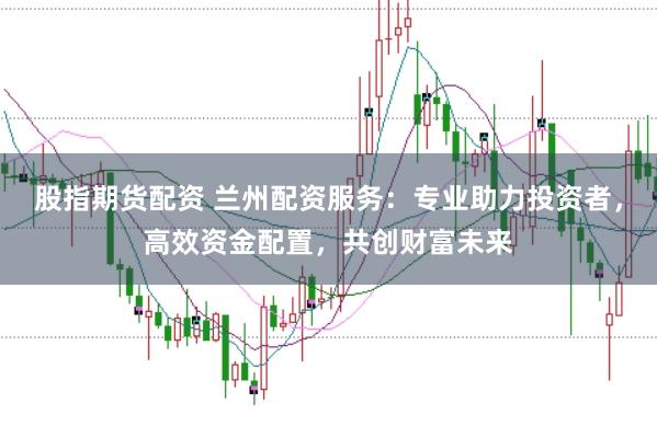 股指期货配资 兰州配资服务：专业助力投资者，高效资金配置，共创财富未来