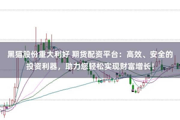黑猫股份重大利好 期货配资平台：高效、安全的投资利器，助力您轻松实现财富增长！