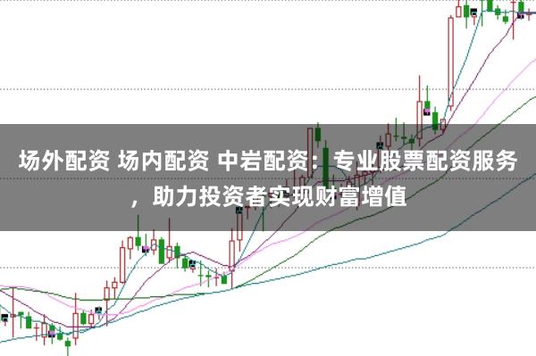 场外配资 场内配资 中岩配资：专业股票配资服务，助力投资者实现财富增值