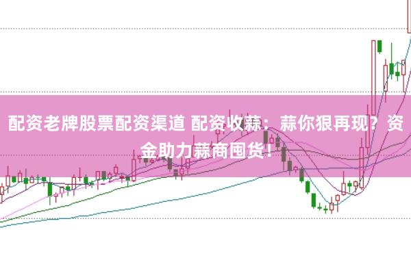 配资老牌股票配资渠道 配资收蒜：蒜你狠再现？资金助力蒜商囤货！