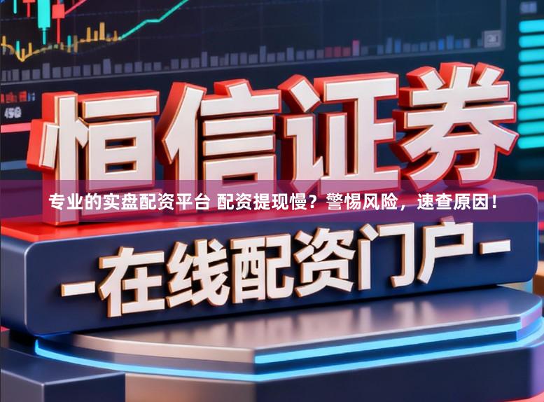 专业的实盘配资平台 配资提现慢？警惕风险，速查原因！