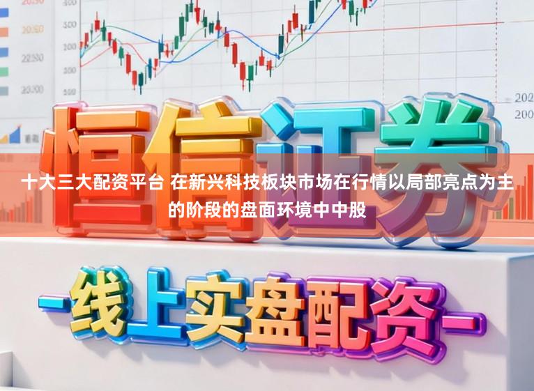 十大三大配资平台 在新兴科技板块市场在行情以局部亮点为主的阶段的盘面环境中中股