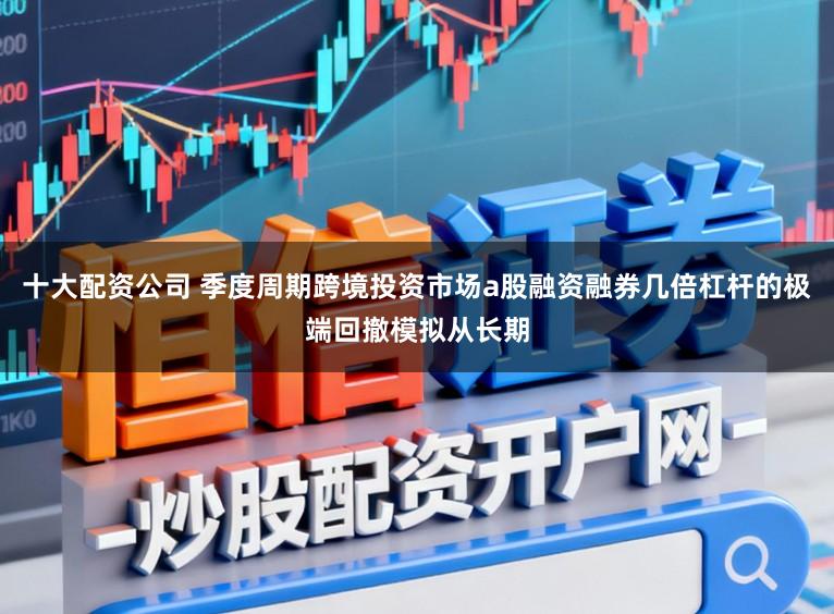 十大配资公司 季度周期跨境投资市场a股融资融券几倍杠杆的极端回撤模拟从长期