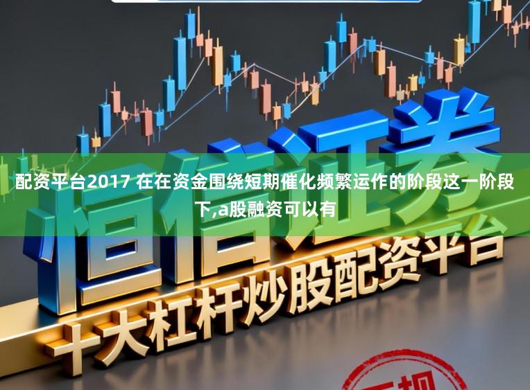 配资平台2017 在在资金围绕短期催化频繁运作的阶段这一阶段下，a股融资可以有