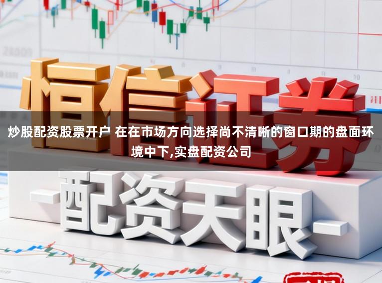 炒股配资股票开户 在在市场方向选择尚不清晰的窗口期的盘面环境中下，实盘配资公司
