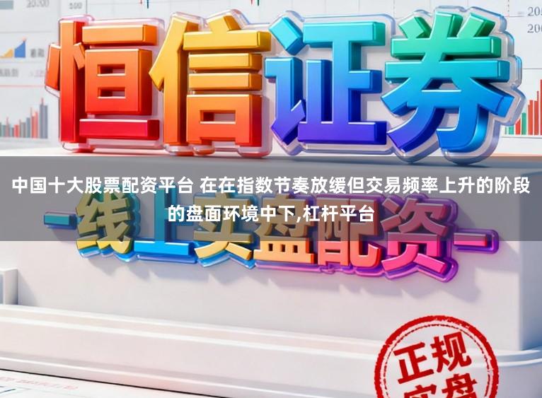 中国十大股票配资平台 在在指数节奏放缓但交易频率上升的阶段的盘面环境中下，杠杆平台