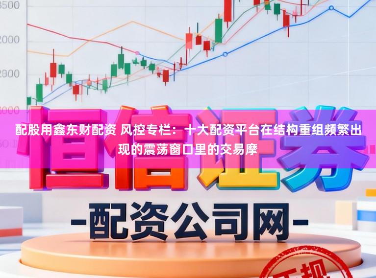 配股用鑫东财配资 风控专栏：十大配资平台在结构重组频繁出现的震荡窗口里的交易摩