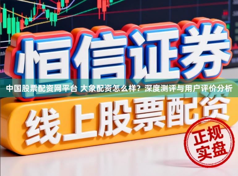 中国股票配资网平台 大象配资怎么样？深度测评与用户评价分析