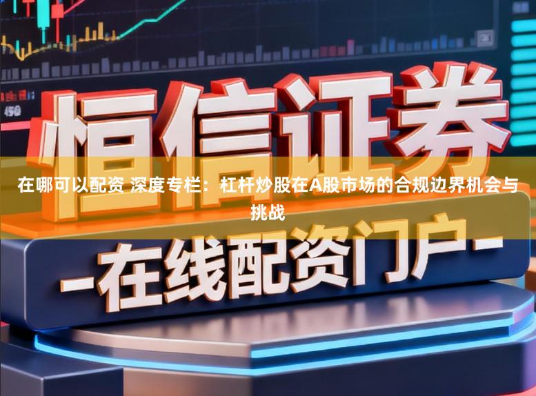 在哪可以配资 深度专栏：杠杆炒股在A股市场的合规边界机会与挑战